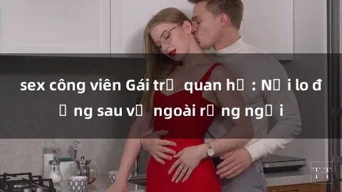 sex công viên Gái trẻ quan hệ: Nỗi lo đằng sau vẻ ngoài rạng ngời