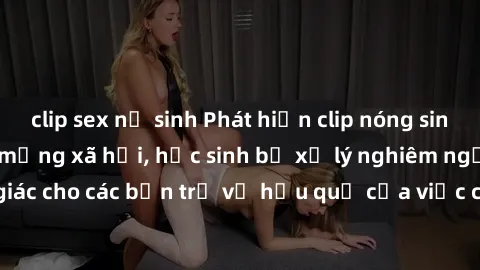 clip sex nữ sinh Phát hiện clip nóng sinh viên gây sốt trên mạng xã hội, học sinh bị xử lý nghiêm ngặt. Đây là cảnh giác cho các bạn trẻ về hậu quả của việc chia sẻ thông tin trái phép trên internet.