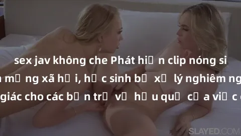 sex jav không che Phát hiện clip nóng sinh viên gây sốt trên mạng xã hội, học sinh bị xử lý nghiêm ngặt. Đây là cảnh giác cho các bạn trẻ về hậu quả của việc chia sẻ thông tin trái phép trên internet.