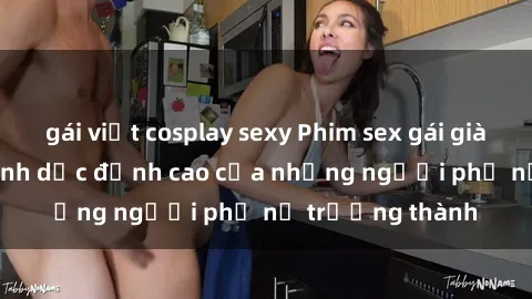 gái việt cosplay sexy Phim sex gái già: Trải nghiệm tình dục đỉnh cao của những người phụ nữ trưởng thành
