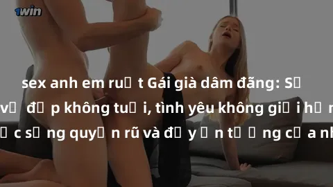 sex anh em ruột Gái già dâm đãng: Sự nứng của tuổi U vẻ đẹp không tuổi, tình yêu không giới hạn. Khám phá cuộc sống quyến rũ và đầy ấn tượng của những người phụ nữ trưởng thành!