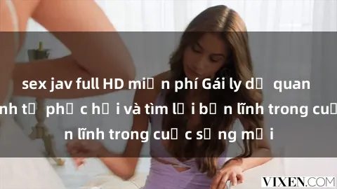 sex jav full HD miễn phí Gái ly dị quan hệ: Hành trình tự phục hồi và tìm lại bản lĩnh trong cuộc sống mới