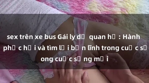 sex trên xe bus Gái ly dị quan hệ: Hành trình tự phục hồi và tìm lại bản lĩnh trong cuộc sống mới