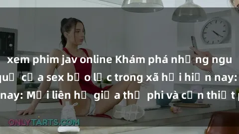 xem phim jav online Khám phá những nguyên nhân và hậu quả của sex bạo lực trong xã hội hiện nay: Mối liên hệ giữa thị phi và cần thiết phải ngăn chặn.