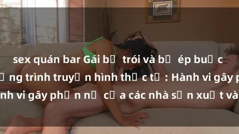 sex quán bar Gái bị trói và bị ép buộc làm tình trong chương trình truyền hình thực tế: Hành vi gây phẫn nộ của các nhà sản xuất và người xem.