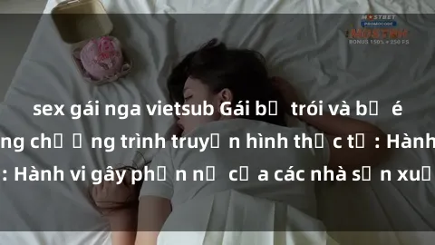 sex gái nga vietsub Gái bị trói và bị ép buộc làm tình trong chương trình truyền hình thực tế: Hành vi gây phẫn nộ của các nhà sản xuất và người xem.