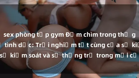 sex phòng tập gym Đắm chìm trong thế giới phim sex nô lệ tình dục: Trải nghiệm tột cùng của sự kiểm soát và sự thống trị trong mỗi cảnh quay mãnh liệt