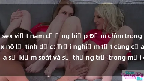 sex việt nam cưỡng hiếp Đắm chìm trong thế giới phim sex nô lệ tình dục: Trải nghiệm tột cùng của sự kiểm soát và sự thống trị trong mỗi cảnh quay mãnh liệt