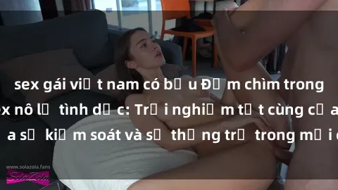 sex gái việt nam có bầu Đắm chìm trong thế giới phim sex nô lệ tình dục: Trải nghiệm tột cùng của sự kiểm soát và sự thống trị trong mỗi cảnh quay mãnh liệt