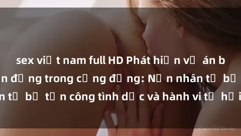 sex việt nam full HD Phát hiện vụ án bạo dâm sex gây chấn động trong cộng đồng: Nạn nhân tố bị tấn công tình dục và hành vi tệ hại được tiết lộ