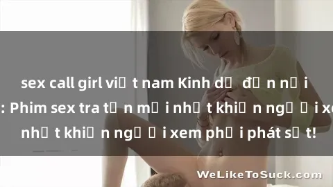 sex call girl việt nam Kinh dị đến nỗi không thể tin nổi: Phim sex tra tấn mới nhất khiến người xem phải phát sốt!