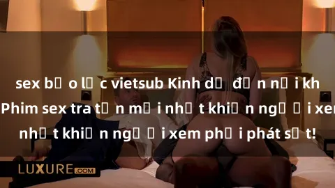 sex bạo lực vietsub Kinh dị đến nỗi không thể tin nổi: Phim sex tra tấn mới nhất khiến người xem phải phát sốt!