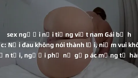 sex người nổi tiếng việt nam Gái bị hiếp dâm bạo lực: Nỗi đau không nói thành lời, niềm vui không còn tồn tại, người phụ nữ gặp ác mộng từ hành động độc ác của kẻ xấu.