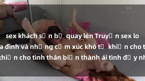 sex khách sạn bị quay lén Truyện sex loạn luân: Bí mật gia đình và những cảm xúc khó tả khiến cho tình thân biến thành ái tình đầy nhiệt huyết