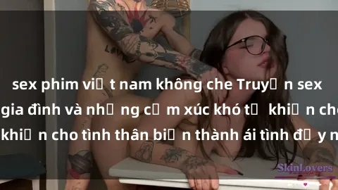 sex phim việt nam không che Truyện sex loạn luân: Bí mật gia đình và những cảm xúc khó tả khiến cho tình thân biến thành ái tình đầy nhiệt huyết