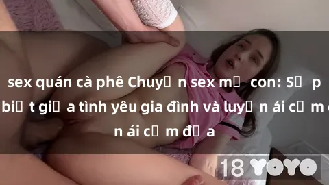 sex quán cà phê Chuyện sex mẹ con: Sự phân biệt giữa tình yêu gia đình và luyến ái cấm địa