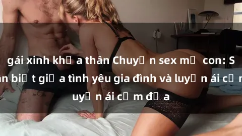 gái xinh khỏa thân Chuyện sex mẹ con: Sự phân biệt giữa tình yêu gia đình và luyến ái cấm địa