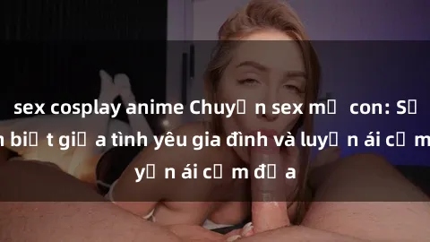 sex cosplay anime Chuyện sex mẹ con: Sự phân biệt giữa tình yêu gia đình và luyến ái cấm địa