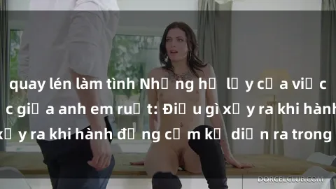 quay lén làm tình Những hệ lụy của việc có quan hệ tình dục giữa anh em ruột: Điều gì xảy ra khi hành động cấm kỵ diễn ra trong gia đình?