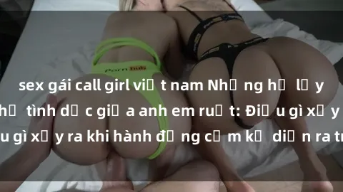 sex gái call girl việt nam Những hệ lụy của việc có quan hệ tình dục giữa anh em ruột: Điều gì xảy ra khi hành động cấm kỵ diễn ra trong gia đình?