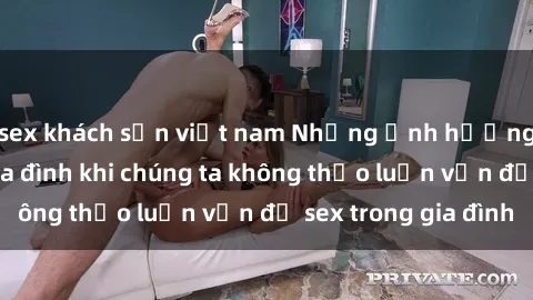 sex khách sạn việt nam Những ảnh hưởng đến tình cảm gia đình khi chúng ta không thảo luận vấn đề sex trong gia đình