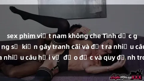 sex phim việt nam không che Tình dục giữa họ hàng: Những sự kiện gây tranh cãi và đặt ra nhiều câu hỏi về đạo đức và quy định trong xã hội.