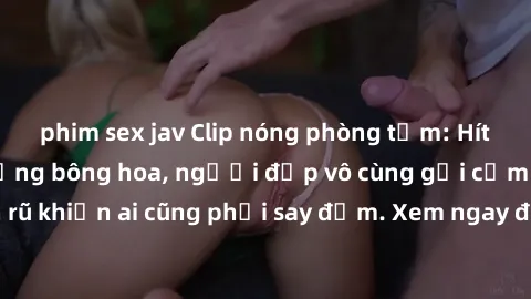 phim sex jav Clip nóng phòng tắm: Hít thở nồng nàn hương bông hoa, người đẹp vô cùng gợi cảm và quyến rũ khiến ai cũng phải say đắm. Xem ngay để trải nghiệm điều đặc biệt!