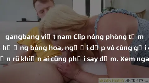 gangbang việt nam Clip nóng phòng tắm: Hít thở nồng nàn hương bông hoa, người đẹp vô cùng gợi cảm và quyến rũ khiến ai cũng phải say đắm. Xem ngay để trải nghiệm điều đặc biệt!