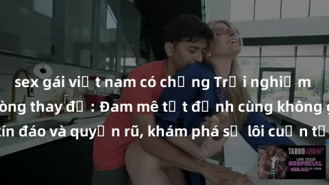 sex gái việt nam có chồng Trải nghiệm mới lạ với sex phòng thay đồ: Đam mê tột đỉnh cùng không gian kín đáo và quyến rũ, khám phá sự lôi cuốn từ sự hấp dẫn của nơi này.