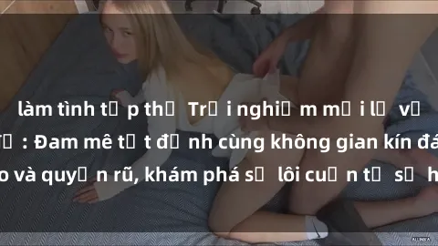 làm tình tập thể Trải nghiệm mới lạ với sex phòng thay đồ: Đam mê tột đỉnh cùng không gian kín đáo và quyến rũ, khám phá sự lôi cuốn từ sự hấp dẫn của nơi này.