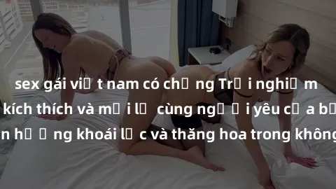 sex gái việt nam có chồng Trải nghiệm sex phòng tắm đầy kích thích và mới lạ cùng người yêu của bạn! Tận hưởng khoái lạc và thăng hoa trong không gian tắm ấm áp và gợi cảm.