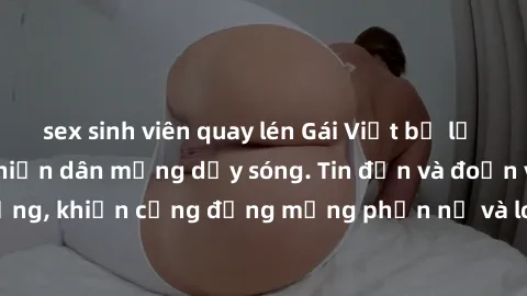 sex sinh viên quay lén Gái Việt bị lộ clip sex, scandal khiến dân mạng dậy sóng. Tin đồn và đoạn video gây chấn động, khiến cộng đồng mạng phẫn nộ và lo lắng. Bi kịch ẩn sau bức màn đen tối của thế gi