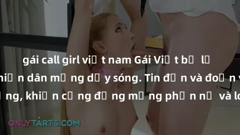 gái call girl việt nam Gái Việt bị lộ clip sex, scandal khiến dân mạng dậy sóng. Tin đồn và đoạn video gây chấn động, khiến cộng đồng mạng phẫn nộ và lo lắng. Bi kịch ẩn sau bức màn đen tối của thế gi