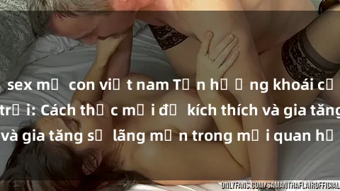 sex mẹ con việt nam Tận hưởng khoái cảm với sex ngoài trời: Cách thức mới để kích thích và gia tăng sự lãng mạn trong mối quan hệ của bạn!