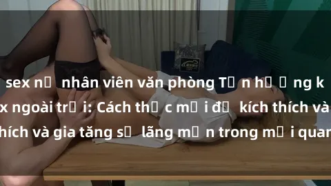 sex nữ nhân viên văn phòng Tận hưởng khoái cảm với sex ngoài trời: Cách thức mới để kích thích và gia tăng sự lãng mạn trong mối quan hệ của bạn!