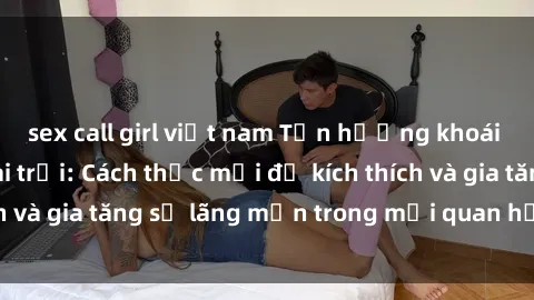 sex call girl việt nam Tận hưởng khoái cảm với sex ngoài trời: Cách thức mới để kích thích và gia tăng sự lãng mạn trong mối quan hệ của bạn!