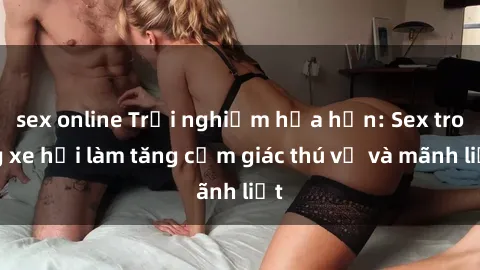 sex online Trải nghiệm hứa hẹn: Sex trong xe hơi làm tăng cảm giác thú vị và mãnh liệt