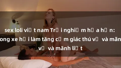 sex loli việt nam Trải nghiệm hứa hẹn: Sex trong xe hơi làm tăng cảm giác thú vị và mãnh liệt