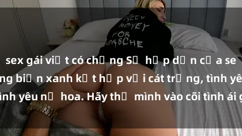 sex gái việt có chồng Sự hấp dẫn của sex bãi biển: Khi sóng biển xanh kết hợp với cát trắng, tình yêu nở hoa. Hãy thả mình vào cõi tình ái giữa sóng biển!
