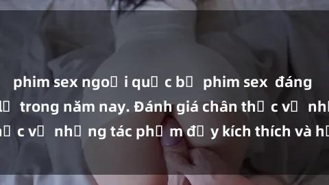 phim sex ngoại quốc bộ phim sex  đáng xem không thể bỏ lỡ trong năm nay. Đánh giá chân thực về những tác phẩm đầy kích thích và hấp dẫn này.