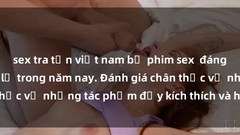 sex tra tấn việt nam bộ phim sex  đáng xem không thể bỏ lỡ trong năm nay. Đánh giá chân thực về những tác phẩm đầy kích thích và hấp dẫn này.