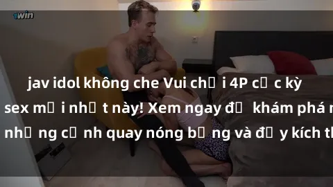 jav idol không che Vui chơi 4P cực kỳ hấp dẫn trong phim sex mới nhất này! Xem ngay để khám phá những cảnh quay nóng bỏng và đầy kích thích của bộ phim này!