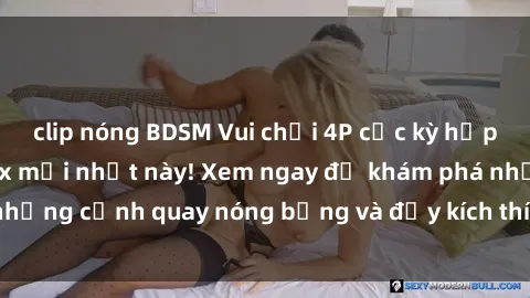 clip nóng BDSM Vui chơi 4P cực kỳ hấp dẫn trong phim sex mới nhất này! Xem ngay để khám phá những cảnh quay nóng bỏng và đầy kích thích của bộ phim này!