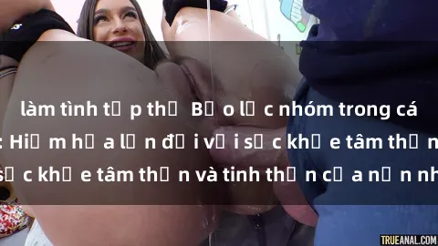 làm tình tập thể Bạo lực nhóm trong các hành vi tình dục: Hiểm họa lớn đối với sức khỏe tâm thần và tinh thần của nạn nhân.
