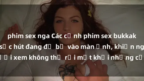 phim sex nga Các cảnh phim sex bukkake hấp dẫn và đầy sức hút đang đổ bộ vào màn ảnh, khiến người xem không thể rời mắt khỏi những cảnh quay đầy kích thích.