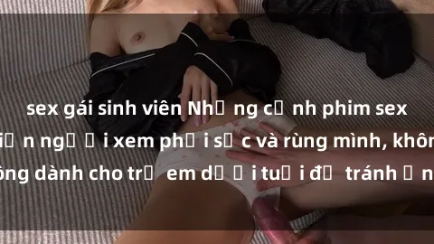 sex gái sinh viên Những cảnh phim sex bạo dâm nhóm khiến người xem phải sốc và rùng mình, không dành cho trẻ em dưới tuổi để tránh ảnh hưởng tiêu cực.