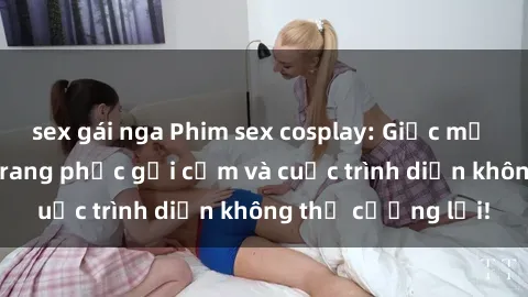 sex gái nga Phim sex cosplay: Giấc mơ  cùng những bộ trang phục gợi cảm và cuộc trình diễn không thể cưỡng lại!