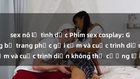 sex nô lệ tình dục Phim sex cosplay: Giấc mơ  cùng những bộ trang phục gợi cảm và cuộc trình diễn không thể cưỡng lại!
