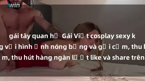 gái tây quan hệ Gái Việt cosplay sexy khiến fan phát cuồng với hình ảnh nóng bỏng và gợi cảm, thu hút hàng ngàn lượt like và share trên mạng xã hội.