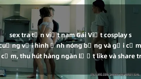 sex tra tấn việt nam Gái Việt cosplay sexy khiến fan phát cuồng với hình ảnh nóng bỏng và gợi cảm, thu hút hàng ngàn lượt like và share trên mạng xã hội.